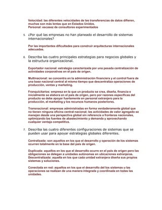 Velocidad: las diferentes velocidades de las transferencias de datos difieren,
muchas son más lentas que en Estados Unidos.
Personal: escasez de consultores experimentados
5.

¿Por qué las empresas no han planeado el desarrollo de sistemas
internacionales?
Por las importantes dificultades para construir arquitecturas internacionales
adecuadas.

6.

Describa las cuatro principales estrategias para negocios globales y
la estructura organizacional.
Exportador nacional: estrategia caracterizada por una pesada centralización de
actividades corporativas en el país de origen.
Multinacional: se concentra en la administración financiera y el control fuera de
una base nacional central al mismo tiempo que descentraliza operaciones de
producción, ventas y marketing.
Franquicitarios: empresa en la que un producto se crea, diseña, financia e
inicialmente se elabora en el país de origen, pero por razones específicas del
producto se debe apoyar fuertemente en personal extranjero para la
producción, el marketing y los recursos humanos posteriores.
Transnacional: empresas administradas en forma verdaderamente global que
no tienen ninguna oficina central nacional; las actividades de valor agregado se
manejan desde una perspectiva global sin referencia a fronteras nacionales,
optimizando las fuentes de abastecimiento y demanda y aprovechando
cualquier ventaja competitiva.

7.

Describa las cuatro diferentes configuraciones de sistemas que se
pueden usar para apoyar estrategias globales diferentes.
Centralizada: son aquellos en los que el desarrollo y operación de los sistemas
ocurren totalmente en la base del país de origen.
Duplicada: aquellos en los que el desarrollo ocurre en el país de origen pero las
obligaciones se delegan a unidades autónomas en ubicaciones extranjeras.
Descentralizada: aquella en los que cada unidad extranjera diseña sus propios
sistemas y soluciones.
Conectada en red: aquellos en los que el desarrollo del los sistemas u las
operaciones se realizan de una manera integrada y coordinada en todas las
unidades.

 