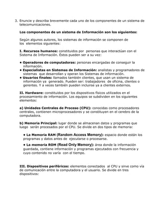 3. Enuncie y describa brevemente cada uno de los componentes de un sistema de
telecomunicaciones.
Los componentes de un sistema de Información son los siguientes:
Según algunos autores, los sistemas de información se componen de
los elementos siguientes:
I. Recursos humanos: constituidos por personas que interactúan con el
Sistema de Información. Éstos pueden ser a su vez:
• Operadores de computadoras: personas encargadas de conseguir la
información.
• Especialistas en Sistemas de Información: analistas y programadores de
sistemas que desarrollan y operan los Sistemas de información.
• Usuarios finales: llamados también clientes, que usan un sistema de
información ya generado. Pueden ser: trabajadores de oficina, clientes o
gerentes. Y a veces también pueden incluirse ya a clientes externos.
II. Hardware: constituidos por los dispositivos físicos utilizados en el
procesamiento de información. Los equipos se subdividen en los siguientes
elementos:
a) Unidades Centrales de Proceso (CPU): conocidas como procesadores
centrales, contienen microprocesadores y se constituyen en el cerebro de la
computadora.
b) Memoria Principal: lugar donde se almacenan datos y programas que
luego serán procesados por el CPU. Se divide en dos tipos de memoria:
• La Memoria RAM (Random Access Memory): espacio donde están los
programas y datos antes de ejecutarse o procesarse.
• La memoria ROM (Read Only Memory): área donde la información
guardada, contiene información y programas ejecutados con frecuencia y
cuyo contenido no varía con el tiempo.

III. Dispositivos periféricos: elementos conectados al CPU y sirve como vía
de comunicación entre la computadora y el usuario. Se divide en tres
dispositivos:

 