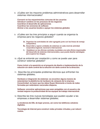 8.

¿Cuáles son los mayores problemas administrativos para desarrollar
sistemas internacionales?
Convenir en los requerimientos comunes de los usuarios
Introducir cambios en los procesos de los negocios
Coordinar el desarrollo de aplicaciones
Coordinar las versiones de software
Animar a los usuarios locales a apoyar los sistemas globales

9.

¿Cuáles son los tres principios a seguir cuando se organiza la
empresa para los negocios globales?
a. Organizar las actividades de valor agregado junto con las líneas de ventaja
b.
c.

10.

comparativa.
Desarrollar y operar unidades de sistemas en cada nivel de actividad
corporativa-regional, nacional e internacional.
Establecer en las oficinas centrales mundiales una sola oficina responsable
del desarrollo de sistemas internacionales y que pueda diseñar estrategias
para superar los riesgos.

¿Qué se entiende por cooptación y como se puede usar para
construir sistemas globales?
Como incluir a la oposición en el proyecto de diseño e implementación de la
solución sin darle control de la solución sin darle control de la dirección.

11.

Describa los principales problemas técnicos que enfrentan los
sistemas globales.
Hardware e integración de sistemas: es encontrar alguna manera de
estandarizar la plataforma de hardware de cómputo de la empresa.
Conectividad: es hacer que los datos fluyan libremente a través de redes
formadas por estándares nacionales dispares.
Software: encontrar aplicaciones que sean amigables con el usuario y de
verdad mejoren la productividad de los equipos de trabajo internacional.

12.

Describa las tres nuevas tecnologías que pueden ayudar a las
empresas a desarrollar sistemas globales.
La tendencia de DSL de bajar precios, así como los teléfonos celulares
digitales.
Tecnología de Internet para construir redes privadas virtuales y así reducir
costos.

 