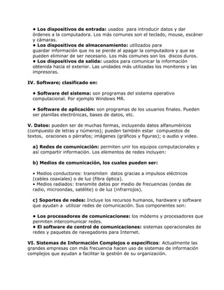 • Los dispositivos de entrada: usados para introducir datos y dar
órdenes a la computadora. Los más comunes son el teclado, mouse, escáner
y cámaras.
• Los dispositivos de almacenamiento: utilizados para
guardar información que no se pierde al apagar la computadora y que se
pueden eliminar de ser necesario. Los más comunes son los discos duros.
• Los dispositivos de salida: usados para comunicar la información
obtenida hacia el exterior. Las unidades más utilizadas los monitores y las
impresoras.
IV. Software; clasificado en:
• Software del sistema: son programas del sistema operativo
computacional. Por ejemplo Windows MR.
• Software de aplicación: son programas de los usuarios finales. Pueden
ser planillas electrónicas, bases de datos, etc.
V. Datos: pueden ser de muchas formas, incluyendo datos alfanuméricos
(compuesto de letras y números); pueden también estar compuestos de
textos, oraciones o párrafos; imágenes (gráficos y figuras); o audio y video.
a) Redes de comunicación: permiten unir los equipos computacionales y
así compartir información. Los elementos de redes incluyen:
b) Medios de comunicación, los cuales pueden ser:
• Medios conductores: transmiten datos gracias a impulsos eléctricos
(cables coaxiales) o de luz (fibra óptica).
• Medios radiados: transmite datos por medio de frecuencias (ondas de
radio, microondas, satélite) o de luz (infrarrojos).
c) Soportes de redes: Incluye los recursos humanos, hardware y software
que ayudan a utilizar redes de comunicación. Sus componentes son:
• Los procesadores de comunicaciones: los módems y procesadores que
permiten intercomunicar redes.
• El software de control de comunicaciones: sistemas operacionales de
redes y paquetes de navegadores para Internet.
VI. Sistemas de Información Complejos o específicos: Actualmente las
grandes empresas con más frecuencia hacen uso de sistemas de información
complejos que ayudan a facilitar la gestión de su organización.

 