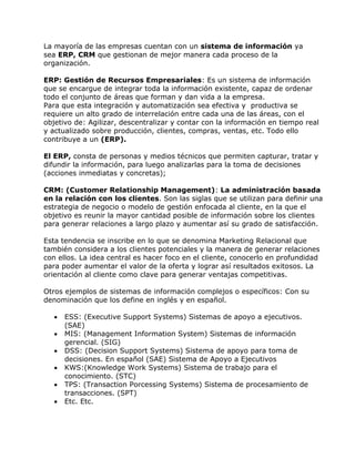 La mayoría de las empresas cuentan con un sistema de información ya
sea ERP, CRM que gestionan de mejor manera cada proceso de la
organización.
ERP: Gestión de Recursos Empresariales: Es un sistema de información
que se encargue de integrar toda la información existente, capaz de ordenar
todo el conjunto de áreas que forman y dan vida a la empresa.
Para que esta integración y automatización sea efectiva y productiva se
requiere un alto grado de interrelación entre cada una de las áreas, con el
objetivo de: Agilizar, descentralizar y contar con la información en tiempo real
y actualizado sobre producción, clientes, compras, ventas, etc. Todo ello
contribuye a un (ERP).
El ERP, consta de personas y medios técnicos que permiten capturar, tratar y
difundir la información, para luego analizarlas para la toma de decisiones
(acciones inmediatas y concretas);
CRM: (Customer Relationship Management): La administración basada
en la relación con los clientes. Son las siglas que se utilizan para definir una
estrategia de negocio o modelo de gestión enfocada al cliente, en la que el
objetivo es reunir la mayor cantidad posible de información sobre los clientes
para generar relaciones a largo plazo y aumentar así su grado de satisfacción.
Esta tendencia se inscribe en lo que se denomina Marketing Relacional que
también considera a los clientes potenciales y la manera de generar relaciones
con ellos. La idea central es hacer foco en el cliente, conocerlo en profundidad
para poder aumentar el valor de la oferta y lograr así resultados exitosos. La
orientación al cliente como clave para generar ventajas competitivas.
Otros ejemplos de sistemas de información complejos o específicos: Con su
denominación que los define en inglés y en español.







ESS: (Executive Support Systems) Sistemas de apoyo a ejecutivos.
(SAE)
MIS: (Management Information System) Sistemas de información
gerencial. (SIG)
DSS: (Decision Support Systems) Sistema de apoyo para toma de
decisiones. En español (SAE) Sistema de Apoyo a Ejecutivos
KWS:(Knowledge Work Systems) Sistema de trabajo para el
conocimiento. (STC)
TPS: (Transaction Porcessing Systems) Sistema de procesamiento de
transacciones. (SPT)
Etc. Etc.

 