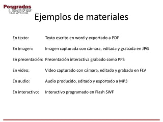 Ejemplos de materiales
En texto:         Texto escrito en word y exportado a PDF

En imagen:        Imagen capturada con cámara, editada y grabada en JPG

En presentación: Presentación interactiva grabado como PPS

En video:         Video capturado con cámara, editado y grabado en FLV

En audio:         Audio producido, editado y exportado a MP3

En interactivo:   Interactivo programado en Flash SWF
 