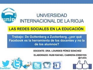 UNIVERSIDAD
INTERNACIONAL DE LA RIOJA
ELABORADO: RUBI RAFAEL CABRERA ERREYES
@rrubis
Trabajo: De Guttenberg a Zuckerberg, ¿por qué
Facebook es la herramienta de los docentes y no la
de los alumnos?
LAS REDES SOCIALES EN LA EDUCACIÓN
DOCENTE: DRA. LOURDES PÉREZ SÁNCHEZ
 