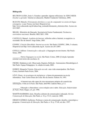 Bibliografía

BELTRÁN LLERA, Jesús A. Enseñar a aprender: algunas reflexiones. In: EDUCARED.
Enseñar a aprender: Internet en educación. Madrid: Fundación Telefonica, 2004.

BUZATO, Marcelo. O letramento eletrônico e o uso do computador no ensino de língua
estrangeira: o caso Tereza. [on line]. Disponível em
http://www.educarede.org.br/educa/img_conteudo/letramento_eletronico.htm. Acesso em
24/1/2007.

BRASIL. Ministério da Educação. Secretaria de Ensino Fundamental. Parâmetros
curriculares nacionais. Brasília: MEC/SEF, 1998.

CASTELLS, Manuel. A galáxia da Internet: reflexões sobre a Internet, os negócios e a
sociedade. Rio de Janeiro: Jorge Zahar, 2003.

CENPEC. Coleção EducaRede: Internet na escola. São Paulo: CENPEC, 2006, 5 volumes.
Disponível em http://www.educarede.org.br. Acesso em 24/1/2007.

CITELLI, Adilson. Comunicação e educação: a linguagem em movimento. São Paulo:
Senac, 2005.

________. Outras linguagens na escola. São Paulo: Cortez, 2000. [Coleção Aprender
eensinar com textos não escolares, 6]

FREIRE, Madalena et alii. Observação, Registro, Reflexão - Instrumentos Metodológicos I.
São Paulo: Espaço Pedagógico, 3a. edição revisada, 2003.

GOMEZ, Margarita Victoria. Educação em rede: uma visão emancipadora. São Paulo:
Cortez, Instituto Paulo Freire, 2004.

LÉVY, Pierre. As tecnologias da inteligência: o futuro do pensamento na era da
informática. Trad. Carlos Irineu da Costa. Rio de Janeiro: Editora 34, 1993.

________. A Internet tem sido capaz de criar mecanismos próprios de controle das
informações. Folha de S.Paulo, São Paulo, abril/98f, Caderno Mais, p.1-2.

________. Educação e cibercultura: a nova relação com o saber. Educação, Subjetividade
& Poder, Porto Alegre, n.5, jul. 1998.

MARTÍN-BARBERO, Jesús. Desafios culturais da comunicação à educação. Revista
Comunicação & Educação, São Paulo, n. 18, p. 51-61, maio/set. 2000.

OROZCO GÓMEZ, Guillermo. Professor e meios de comunicação: desafios, estereótipos e
pesquisas. Comunicação & Educação, São Paulo, n. 10, p. 57-68, set./dez. 1997.
 