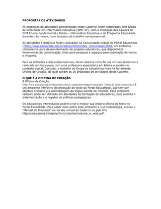 PROPOSTAS DE ATIVIDADES

As propostas de atividades apresentadas neste Caderno foram elaboradas pelo Grupo
de Referência em Informática Educativa (SME-SP), com a mediação das equipes do
DOT Ensino Fundamental e Médio – Informática Educativa e do Programa EducaRede,
durante três meses, num processo de trabalho semipresencial.

As atividades a distância foram realizadas na Comunidade Virtual do Portal EducaRede
(http://www.educarede.org.br/educa/html/index_comunidade.cfm), um ambiente
colaborativo para desenvolvimento de projetos educativos, que disponibiliza
ferramentas de comunicação, links para pesquisa e espaços para publicação de textos
e imagens.

Para as reflexões e discussões teóricas, foram abertos cinco fóruns virtuais temáticos e
realizado um bate-papo com uma professora especialista em leitura e escrita no
contexto digital. Contudo, o trabalho do Grupo se concentrou mais na ferramenta
Oficina de Criação, da qual saíram as 26 propostas de atividades deste Caderno.

O QUE É A OFICINA DE CRIAÇÃO
A Oficina de Criação
(http://www.educarede.org.br/educa/index.cfm?id_comunidade=0&pg=Comunidade_Virtual.ds_ListaComunidades) é
um ambiente interativo de produção de texto do Portal EducaRede, que tem por
objetivo o ensino e a aprendizagem da língua escrita na Internet. Esse ambiente
também pode ser utilizado em atividades de formação de educadores, pois permite a
sistematização e o registro de práticas pedagógicas.

Os educadores interessados podem criar e mediar sua própria oficina de texto no
Portal EducaRede. Para saber mais sobre esse ambiente e sua metodologia, acesse o
“Manual do Mediador” na versão virtual do Caderno ou pelo link
http://educarede.info/poie/livro/tutoriais/volume_iv_web.pdf.
 