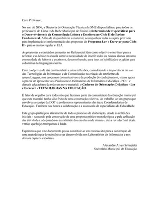 Caro Professor,

No ano de 2006, a Diretoria de Orientação Técnica da SME disponibilizou para todos os
professores do Ciclo II da Rede Municipal de Ensino o Referencial de Expectativas para
o Desenvolvimento da Competência Leitora e Escritora no Ciclo II do Ensino
Fundamental. Além de disponibilizar o material, acompanhou todas as ações previstas
para implantação e implementação das propostas do Programa Ler e Escrever para Ciclo
II - para o ensino regular e EJA.

As propostas e conteúdos presentes no Referencial têm como objetivo contribuir para a
reflexão e o debate na escola sobre a necessidade de inserir todos os nossos alunos em uma
comunidade de leitores e escritores, desenvolvendo, para isso, as habilidades exigidas para
o domínio da linguagem escrita.

Com o objetivo de dar continuidade a estas reflexões, considerando a importância do uso
das Tecnologias da Informação e da Comunicação na criação de ambientes de
aprendizagens, nos processos comunicativos e de produção de conhecimento, temos agora
o prazer de apresentar aos Professores Orientadores de Informática Educativa - POIE e
demais educadores da rede um novo material: o Caderno de Orientações Didáticas - Ler
e Escrever - TECNOLOGIAS NA EDUCAÇÃO.

É fator de orgulho para todos nós que fazemos parte da comunidade da educação municipal
que este material tenha sido fruto de uma construção coletiva, do trabalho de um grupo que
envolveu a equipe da DOT e professores representantes das treze Coordenadorias de
Educação. Também nos honra a colaboração e a assessoria de especialistas do EducaRede.

Este grupo participou ativamente de todo o processo de elaboração, desde as reflexões
iniciais - passando pela construção de uma proposta prático-metodológica e pela aplicação
das atividades, adequando-as à realidade das escolas onde atuam -, até a revisão final desta
versão que hoje entregamos à Rede.

Esperamos que este documento possa constituir-se em recurso útil para a construção de
uma metodologia de trabalho a ser desenvolvida nos Laboratórios de Informática e nos
demais espaços escolares.

                                                                 Alexandre Alves Schneider
                                                          Secretário Municipal de Educação
 