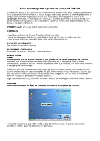 Aviso aos navegantes – primeiros passos na Internet

O letramento digital já está presente no universo infantil mesmo antes de as crianças aprenderem a
ler e escrever convencionalmente. O acesso a jogos eletrônicos, celulares e Internet proporciona o
contato com diferentes expressões visuais, que estimulam a aprendizagem da leitura e de
apropriação do mundo. A identificação de ícones, por exemplo, permite que a criança muito cedo
possa transitar entre programas de computador e utilizar as ferramentas disponibilizadas, além, é
claro, de navegar na Internet.

PÚBLICO-ALVO: 1º ano do Ciclo I do Ensino Fundamental

OBJETIVOS

- Identificar os ícones na Área de Trabalho, softwares e sites.
- Entrar no Navegador de Internet, reconhecer o ícone de Favoritos e escolher um site.
- Usar a barra padrão do navegador para voltar para a página anterior.

RECURSOS NECESSÁRIOS
Computador conectado à Internet

PROGRAMAS UTILIZADOS
Navegador de Internet. Sugestão: Internet Explorer.

METODOLOGIA
ANTES
Conhecendo o que os alunos sabem e o que gostariam de saber a respeito da Internet
Converse com os alunos sobre a Internet: para que serve, se já navegam e como o fazem.
Comente que, quando se está na Internet, as pessoas falam que navegam, e é importante aprender
a navegar para não naufragar.

Conte para eles que vão entrar em uma página, já adicionada em Favoritos, um recurso utilizado
quando encontramos um site interessante, no qual pretendemos navegar novamente. Os sites que
eles vão acessar foram adicionados nos Favoritos pelos colegas dos 2º e 3º anos. É importante
também registrar as primeiras impressões da classe.
Veja a atividade “Procurar, encontrar, escolher – seleção de informação na Internet” deste Caderno.

DURANTE
Identificando ícones na Área de Trabalho e abrindo o Navegador de Internet




- Pergunte aos alunos o que estão vendo na tela do monitor: quais e o que são os desenhos
(símbolos) na tela; quais os representados por letras.
 