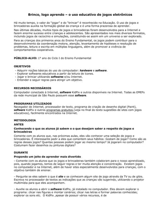Brinco, logo aprendo – o uso educativo de jogos eletrônicos

Há muito tempo, o valor do “jogar” e do “brincar” é reconhecido na Educação. O uso de jogos e
brincadeiras auxilia na formação global da criança e é uma forma prazerosa de aprender.
Nas últimas décadas, muitos tipos de jogos e brincadeiras foram desenvolvidos para a Internet e
fazem enorme sucesso entre crianças e adolescentes. São apresentados nos mais diversos formatos,
incluindo jogos de raciocínio e simulações, constituindo-se assim em um universo a ser explorado.
Para as crianças dos primeiros anos do Ensino Fundamental, os jogos podem contribuir para o
desenvolvimento da coordenação motora, atenção, levantamento de hipóteses e resolução de
problemas, leitura e escrita em múltiplas linguagens, além de promover a vivência de
comportamentos cooperativos.


PÚBLICO-ALVO: 1° ano do Ciclo I do Ensino Fundamental


OBJETIVOS
-   Adquirir noções básicas do uso do computador: hardware e software.
-   Explorar softwares educativos a partir da leitura de ícones.
-   Jogar e brincar utilizando softwares e/ou Internet.
-   Entender e seguir regras para atingir um objetivo.


RECURSOS NECESSÁRIOS
Computador conectado à Internet, software KidPix e outros disponíveis na Internet. Todas as EMEFs
da rede municipal de São Paulo possuem esse software.


PROGRAMAS UTILIZADOS
Navegador de Internet, processador de texto, programa de criação de desenho digital (Paint),
software KidPix e outros programas gratuitos (veja no final do texto sugestões de sites com jogos
educativos), facilmente encontrados na Internet.

METODOLOGIA
ANTES
Conhecendo o que os alunos já sabem e o que desejam saber a respeito de jogos e
brincadeiras
Comente com os alunos que, nas próximas aulas, eles vão conhecer uma seleção de jogos e
brincadeiras. É interessante pedir a eles que comentem seus hábitos: Gostam de jogar? Como são as
regras desses jogos? Quantas pessoas podem jogar ao mesmo tempo? Já jogaram no computador?
Costumam fazer desenhos ou pinturas digitais?

DURANTE
Propondo um jeito de aprender mais divertido
- Comente com os alunos que os jogos e brincadeiras também colaboram para o nosso aprendizado,
pois, quando jogamos, temos de seguir regras e ter muita atenção e concentração. Existem jogos
no computador e na Internet, além de haver sites especialmente desenvolvidos para crianças, com o
objetivo também de ensinar.

- Pergunte se eles sabem o que é site e se conhecem algum site de jogo através da TV ou de gibis.
Escreva no processador de textos as indicações que as crianças vão sugerindo, utilizando o projetor
multimídia para que eles acompanhem.

- Auxilie os alunos a abrir o software KidPix, já instalado no computador. Eles devem explorar o
programa: clicar nas figuras e montar cenários; clicar nas letras e formar palavras conhecidas;
explorar os sons etc. O KidPix ,apesar de possuir vários recursos, é de
 