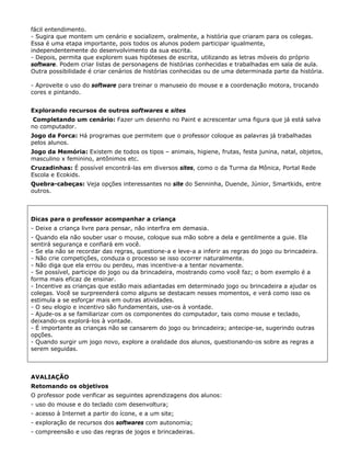 fácil entendimento.
- Sugira que montem um cenário e socializem, oralmente, a história que criaram para os colegas.
Essa é uma etapa importante, pois todos os alunos podem participar igualmente,
independentemente do desenvolvimento da sua escrita.
- Depois, permita que explorem suas hipóteses de escrita, utilizando as letras móveis do próprio
software. Podem criar listas de personagens de histórias conhecidas e trabalhadas em sala de aula.
Outra possibilidade é criar cenários de histórias conhecidas ou de uma determinada parte da história.

- Aproveite o uso do software para treinar o manuseio do mouse e a coordenação motora, trocando
cores e pintando.


Explorando recursos de outros softwares e sites
 Completando um cenário: Fazer um desenho no Paint e acrescentar uma figura que já está salva
no computador.
Jogo da Forca: Há programas que permitem que o professor coloque as palavras já trabalhadas
pelos alunos.
Jogo da Memória: Existem de todos os tipos – animais, higiene, frutas, festa junina, natal, objetos,
masculino x feminino, antônimos etc.
Cruzadinhas: É possível encontrá-las em diversos sites, como o da Turma da Mônica, Portal Rede
Escola e Ecokids.
Quebra-cabeças: Veja opções interessantes no site do Senninha, Duende, Júnior, Smartkids, entre
outros.



Dicas para o professor acompanhar a criança
- Deixe a criança livre para pensar, não interfira em demasia.
- Quando ela não souber usar o mouse, coloque sua mão sobre a dela e gentilmente a guie. Ela
sentirá segurança e confiará em você.
- Se ela não se recordar das regras, questione-a e leve-a a inferir as regras do jogo ou brincadeira.
- Não crie competições, conduza o processo se isso ocorrer naturalmente.
- Não diga que ela errou ou perdeu, mas incentive-a a tentar novamente.
- Se possível, participe do jogo ou da brincadeira, mostrando como você faz; o bom exemplo é a
forma mais eficaz de ensinar.
- Incentive as crianças que estão mais adiantadas em determinado jogo ou brincadeira a ajudar os
colegas. Você se surpreenderá como alguns se destacam nesses momentos, e verá como isso os
estimula a se esforçar mais em outras atividades.
- O seu elogio e incentivo são fundamentais, use-os à vontade.
- Ajude-os a se familiarizar com os componentes do computador, tais como mouse e teclado,
deixando-os explorá-los à vontade.
- É importante as crianças não se cansarem do jogo ou brincadeira; antecipe-se, sugerindo outras
opções.
- Quando surgir um jogo novo, explore a oralidade dos alunos, questionando-os sobre as regras a
serem seguidas.



AVALIAÇÃO
Retomando os objetivos
O professor pode verificar as seguintes aprendizagens dos alunos:
- uso do mouse e do teclado com desenvoltura;
- acesso à Internet a partir do ícone, e a um site;
- exploração de recursos dos softwares com autonomia;
- compreensão e uso das regras de jogos e brincadeiras.
 