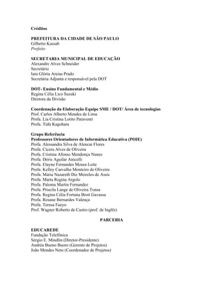 Créditos

PREFEITURA DA CIDADE DE SÃO PAULO
Gilberto Kassab
Prefeito

SECRETARIA MUNICIPAL DE EDUCAÇÃO
Alexandre Alves Schneider
Secretário
Iara Glória Areias Prado
Secretária Adjunta e responsável pela DOT

DOT- Ensino Fundamental e Médio
Regina Célia Lico Suzuki
Diretora da Divisão

Coordenação da Elaboração Equipe SME / DOT/ Área de tecnologias
Prof. Carlos Alberto Mendes de Lima
Profa. Lia Cristina Lotito Paraventi
Profa. Tidú Kagohara

Grupo Referência
Professores Orientadores de Informática Educativa (POIE)
Profa. Alessandra Silva de Alencar Flores
Profa. Cícera Alves de Oliveira
Profa. Cristina Afonso Mendonça Nunes
Profa. Dóris Aguilar Anicelli
Profa. Elayne Fernandes Moura Leite
Profa. Kelley Carvalho Monteiro de Oliveira
Profa. Maria Nazareth Diz Meireles de Assis
Profa. Marta Regina Argolo
Profa. Paloma Martin Fernandez
Profa. Priscila Lange de Oliveira Tonsa
Profa. Regina Célia Fortuna Broti Gavassa
Profa. Rosane Bernardes Valença
Profa. Teresa Fueyo
Prof. Wagner Roberto de Castro (prof. de Inglês)

                                    PARCERIA

EDUCAREDE
Fundação Telefônica
Sérgio E. Mindlin (Diretor-Presidente)
Andréa Bueno Buoro (Gerente de Projetos)
João Mendes Neto (Coordenador de Projetos)
 