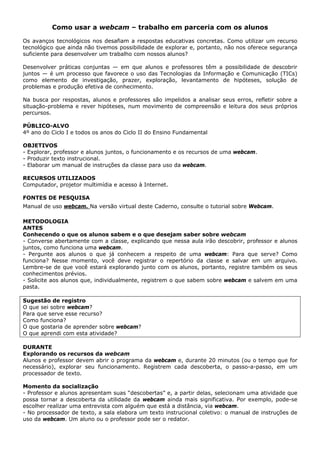Como usar a webcam – trabalho em parceria com os alunos

Os avanços tecnológicos nos desafiam a respostas educativas concretas. Como utilizar um recurso
tecnológico que ainda não tivemos possibilidade de explorar e, portanto, não nos oferece segurança
suficiente para desenvolver um trabalho com nossos alunos?

Desenvolver práticas conjuntas — em que alunos e professores têm a possibilidade de descobrir
juntos — é um processo que favorece o uso das Tecnologias da Informação e Comunicação (TICs)
como elemento de investigação, prazer, exploração, levantamento de hipóteses, solução de
problemas e produção efetiva de conhecimento.

Na busca por respostas, alunos e professores são impelidos a analisar seus erros, refletir sobre a
situação-problema e rever hipóteses, num movimento de compreensão e leitura dos seus próprios
percursos.

PÚBLICO-ALVO
4º ano do Ciclo I e todos os anos do Ciclo II do Ensino Fundamental

OBJETIVOS
- Explorar, professor e alunos juntos, o funcionamento e os recursos de uma webcam.
- Produzir texto instrucional.
- Elaborar um manual de instruções da classe para uso da webcam.

RECURSOS UTILIZADOS
Computador, projetor multimídia e acesso à Internet.

FONTES DE PESQUISA
Manual de uso webcam. Na versão virtual deste Caderno, consulte o tutorial sobre Webcam.

METODOLOGIA
ANTES
Conhecendo o que os alunos sabem e o que desejam saber sobre webcam
- Converse abertamente com a classe, explicando que nessa aula irão descobrir, professor e alunos
juntos, como funciona uma webcam.
- Pergunte aos alunos o que já conhecem a respeito de uma webcam: Para que serve? Como
funciona? Nesse momento, você deve registrar o repertório da classe e salvar em um arquivo.
Lembre-se de que você estará explorando junto com os alunos, portanto, registre também os seus
conhecimentos prévios.
- Solicite aos alunos que, individualmente, registrem o que sabem sobre webcam e salvem em uma
pasta.

Sugestão de registro
O que sei sobre webcam?
Para que serve esse recurso?
Como funciona?
O que gostaria de aprender sobre webcam?
O que aprendi com esta atividade?

DURANTE
Explorando os recursos da webcam
Alunos e professor devem abrir o programa da webcam e, durante 20 minutos (ou o tempo que for
necessário), explorar seu funcionamento. Registrem cada descoberta, o passo-a-passo, em um
processador de texto.

Momento da socialização
- Professor e alunos apresentam suas “descobertas” e, a partir delas, selecionam uma atividade que
possa tornar a descoberta da utilidade da webcam ainda mais significativa. Por exemplo, pode-se
escolher realizar uma entrevista com alguém que está a distância, via webcam.
- No processador de texto, a sala elabora um texto instrucional coletivo: o manual de instruções de
uso da webcam. Um aluno ou o professor pode ser o redator.
 