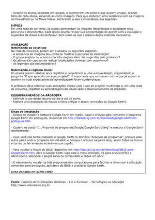 - Desafie os alunos, divididos em grupos, a escolherem um ponto a que querem chegar, tirando
fotos de cada etapa, salvando-as como imagens. Peça que elaborem uma seqüência com as imagens
no PowerPoint ou no Movie Maker, lembrando a eles a importância das legendas.

DEPOIS
Em uma roda de conversa, os alunos apresentam as imagens fotografadas e socializam seus
percursos e descobertas. Cada grupo deverá revisar sua apresentação de acordo com a avaliação e
sugestões da classe e do professor, bem como as que a própria dupla entender necessário.


AVALIAÇÃO
Retomando os objetivos
Na roda de conversa, podem ser avaliados os seguintes aspectos:
- A seqüência de imagens deu conta de mostrar o percurso da localização?
- O grupo ampliou ou acrescentou informações além das sugeridas pelo professor?
- Os alunos são capazes de realizar localizações diversas com autonomia?
- As legendas são esclarecedoras?

Retomando o registro inicial
Os alunos devem retomar seus registros e procederem a uma auto-avaliação, respondendo à
pergunta “O que aprendi com esse projeto?”. É importante que comparem com o que já sabiam e
avaliem se suas expectativas de aprendizagem foram contempladas.

O professor deve retomar suas anotações iniciais com o uso do projetor multimídia e, em uma roda
de conversa, registrar as aprendizagens da classe após o desenvolvimento da proposta.

DESDOBRAMENTOS DA PROPOSTA
- Estimule o uso desse recurso no dia-a dia do aluno.
- Elabore uma exposição de mapas e fotos antigas e atuais (extraídas do Google Earth).


Dicas de instalação
- Depois de instalar o software Google Earth em inglês, baixe o arquivo para converter o programa
Google Earth em português, disponível em http://baixaki.ig.com.br/download/google-earth-em-
portugues.htm.

- Copie-o na pasta "C: /Arquivos de programas/Google/Google Earth/lang" e execute o Google Earth
normalmente.

- Caso você não tenha instalado o Google Earth no diretório “Arquivos de programas”, procure pela
outra pasta onde o programa foi instalado e coloque o arquivo na pasta lang, assim todos os menus
e barras de ferramentas estarão em português.

- Para instalar o Plugin do IBGE, disponível em http://baixaki.ig.com.br/download/IBGE-para-
Google-Earth.htm, abra o Google Earth, siga para o menu principal, vá para Arquivo(File) e
Abrir(Open), selecione o plugin salvo no computador e clique em abrir.

- É interessante instalar os três programas nos computadores para facilitar e dinamizar a utilização:
conversor para português, aplicativo do IBGE e o próprio Google Earth.

Links visitados em 22/01/2007



Fonte: Caderno de Orientações Didáticas – Ler e Escrever – Tecnologias na Educação
http://www.educarede.org.br
 