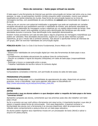 Hora da conversa – bate-papo virtual na escola

O bate-papo é uma ferramenta da Internet que permite comunicação em tempo real entre uma ou mais
pessoas, ou seja, os participantes mantêm contato enquanto estão conectados, mesmo que estejam
espalhados por partes distantes do mundo. Essa forma de comunicação baseia-se na troca de
mensagens escritas, com possibilidade de uso simultâneo de webcam para transmissão de imagens e
de áudio.
Trata-se de um recurso com potencial mobilizador e agregador que pode ser explorado em variadas
situações educativas que possibilitem exercitar a habilidade de síntese, pois demanda velocidade na
escrita para a elaboração de mensagens curtas e objetivas em um espaço determinado de tempo. Esse
recurso também requer certa agilidade na leitura para identificação das temáticas que vão sendo
abordadas durante a conversa. Essa identificação evita repetições desnecessárias.
Existem muitos provedores com sala de bate-papo e alguns programas de mensagens instantâneas que
podem ser utilizados. Para atividades educacionais, sugere-se o uso de salas restritas a grupos
específicos, já que o intuito não é conhecer pessoas, mas discutir e aprofundar temas de interesse de
um grupo, além de exercitar habilidades de comunicação digital.


PÚBLICO-ALVO: Ciclo I e Ciclo II do Ensino Fundamental, Ensino Médio e EJA


OBJETIVOS
- Desenvolver habilidades de comunicação digital por meio das ferramentas de bate-papo e seus
recursos.
- Complementar atividades educacionais de qualquer área do conhecimento.
- Discutir os cuidados e regras de etiqueta (netiquetas) em salas de bate-papo (responsabilidade
digital).
- Estimular a troca e a cooperação entre o grupo.
- Trabalhar habilidades de escrita e leitura no contexto digital.


RECURSOS NECESSÁRIOS
Computadores conectados à Internet, com permissão de acesso às salas de bate-papo.


PROGRAMAS UTILIZADOS
Ferramentas de bate-papo, com a possibilidade de agendamento de salas, disponíveis em portais
gratuitos, como o EducaRede. Veja como agendar bate-papo no EducaRede em
http://www.educarede.org.br/educa/html/index_chat.cfm.


METODOLOGIA
ANTES
Conhecendo o que os alunos sabem e o que desejam saber a respeito do bate-papo e do tema
“conversa virtual”
Apresente a proposta aos alunos, comentando que nas próximas aulas eles vão trabalhar com bate-
papo virtual.
Se for a primeira vez que você utiliza a ferramenta com essa turma, é importante levantar o que eles já
sabem a respeito dessa forma de comunicação. Com esse diagnóstico, é possível conhecer a
familiaridade dos alunos com a ferramenta e os recursos disponíveis, além de proporcionar uma
reflexão sobre comportamento e postura ética em um bate-papo educativo.
Os alunos podem registrar seus repertórios iniciais em um processador de texto (Word) e salvar o
arquivo em pasta própria.
 