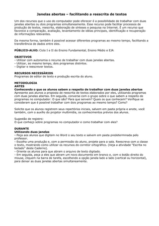 Janelas abertas – facilitando a reescrita de textos

Um dos recursos que o uso do computador pode oferecer é a possibilidade de trabalhar com duas
janelas abertas ou dois programas simultaneamente. Esse recurso pode facilitar processos de
produção de textos, reescrita, elaboração de sínteses e pesquisa na Internet. É um recurso que
favorece a comparação, avaliação, levantamento de idéias principais, identificação e recuperação
de informações relevantes.

Da mesma forma, também é possível acessar diferentes programas ao mesmo tempo, facilitando a
transferência de dados entre eles.

PÚBLICO-ALVO: Ciclo I e II do Ensino Fundamental, Ensino Médio e EJA

OBJETIVOS
- Utilizar com autonomia o recurso de trabalhar com duas janelas abertas.
- Utilizar, ao mesmo tempo, dois programas distintos.
- Digitar e reescrever textos.

RECURSOS NECESSÁRIOS
Programas de editor de texto e produção escrita do aluno.

METODOLOGIA
ANTES
Conhecendo o que os alunos sabem a respeito de trabalhar com duas janelas abertas
Apresente aos alunos a proposta de reescrita de textos elaborados por eles, utilizando programas
com duas janelas abertas. Em seguida, converse com o grupo sobre o que sabem a respeito de
programas no computador: O que são? Para que servem? Quais os que conhecem? Verifique se
consideram que é possível trabalhar com dois programas ao mesmo tempo? Como?

Solicite que os alunos registrem seus repertórios iniciais, salvem em pasta própria e anote, você
também, com o auxílio do projetor multimídia, os conhecimentos prévios dos alunos.

Sugestão de registro:
O que conheço sobre programas no computador e como trabalhar com eles?

DURANTE
Utilizando duas janelas
- Peça aos alunos que digitem no Word o seu texto e salvem em pasta predeterminada pelo
professor.
- Escolha uma produção e, com a permissão do aluno, projete para a sala. Reescreva com a classe
o texto, mostrando como utilizar os recursos do corretor ortográfico. (Veja a atividade “Escrita no
teclado” deste Caderno).
- Oriente os alunos para que abram o arquivo de texto digitado.
- Em seguida, peça a eles que abram um novo documento em branco e, com o botão direito do
mouse, cliquem na barra de tarefa, escolhendo a opção janela lado a lado (vertical ou horizontal),
para deixar as duas janelas abertas simultaneamente.
 