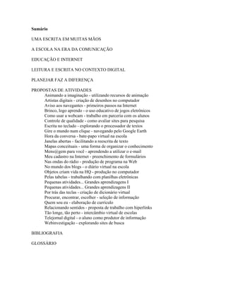 Sumário

UMA ESCRITA EM MUITAS MÃOS

A ESCOLA NA ERA DA COMUNICAÇÃO

EDUCAÇÃO E INTERNET

LEITURA E ESCRITA NO CONTEXTO DIGITAL

PLANEJAR FAZ A DIFERENÇA

PROPOSTAS DE ATIVIDADES
     Animando a imaginação - utilizando recursos de animação
     Artistas digitais - criação de desenhos no computador
     Aviso aos navegantes - primeiros passos na Internet
     Brinco, logo aprendo - o uso educativo de jogos eletrônicos
     Como usar a webcam - trabalho em parceria com os alunos
     Controle de qualidade - como avaliar sites para pesquisa
     Escrita no teclado - explorando o processador de textos
     Gire o mundo num clique - navegando pelo Google Earth
     Hora da conversa - bate-papo virtual na escola
     Janelas abertas - facilitando a reescrita de texto
     Mapas conceituais - uma forma de organizar o conhecimento
     Mens@gem para você - aprendendo a utilizar o e-mail
     Meu cadastro na Internet - preenchimento de formulários
     Nas ondas do rádio - produção de programa na Web
     No mundo dos blogs - o diário virtual na escola
     Objetos criam vida na HQ - produção no computador
     Pelas tabelas - trabalhando com planilhas eletrônicas
     Pequenas atividades... Grandes aprendizagens I
     Pequenas atividades... Grandes aprendizagens II
     Por trás das teclas - criação de dicionário virtual
     Procurar, encontrar, escolher - seleção de informação
     Quem sou eu - elaboração de currículo
     Relacionando sentidos - proposta de trabalho com hiperlinks
     Tão longe, tão perto - intercâmbio virtual de escolas
     Telejornal digital - o aluno como produtor de informação
     Webinvestigação - explorando sites de busca

BIBLIOGRAFIA

GLOSSÁRIO
 