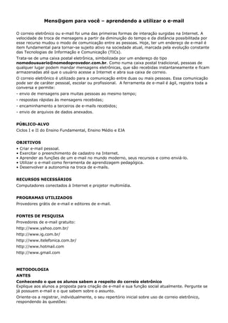 Mens@gem para você – aprendendo a utilizar o e-mail

O correio eletrônico ou e-mail foi uma das primeiras formas de interação surgidas na Internet. A
velocidade de troca de mensagens a partir da diminuição do tempo e da distância possibilitada por
esse recurso mudou o modo de comunicação entre as pessoas. Hoje, ter um endereço de e-mail é
item fundamental para tornar-se sujeito ativo na sociedade atual, marcada pela evolução constante
das Tecnologias de Informação e Comunicação (TICs).
Trata-se de uma caixa postal eletrônica, simbolizada por um endereço do tipo
nomedousuario@nomedoprovedor.com.br. Como numa caixa postal tradicional, pessoas de
qualquer lugar podem mandar mensagens eletrônicas, que são recebidas instantaneamente e ficam
armazenadas até que o usuário acesse a Internet e abra sua caixa de correio.
O correio eletrônico é utilizado para a comunicação entre duas ou mais pessoas. Essa comunicação
pode ser de caráter pessoal, escolar ou profissional. A ferramenta de e-mail é ágil, registra toda a
conversa e permite:
- envio de mensagens para muitas pessoas ao mesmo tempo;
- respostas rápidas às mensagens recebidas;
- encaminhamento a terceiros de e-mails recebidos;
- envio de arquivos de dados anexados.


PÚBLICO-ALVO
Ciclos I e II do Ensino Fundamental, Ensino Médio e EJA


OBJETIVOS
•   Criar e-mail pessoal.
•   Exercitar o preenchimento de cadastro na Internet.
•   Aprender as funções de um e-mail no mundo moderno, seus recursos e como enviá-lo.
•   Utilizar o e-mail como ferramenta de aprendizagem pedagógica.
•   Desenvolver a autonomia na troca de e-mails.


RECURSOS NECESSÁRIOS
Computadores conectados à Internet e projetor multimídia.


PROGRAMAS UTILIZADOS
Provedores grátis de e-mail e editores de e-mail.


FONTES DE PESQUISA
Provedores de e-mail gratuito:
http://www.yahoo.com.br/
http://www.ig.com.br/
http://www.itelefonica.com.br/
http://www.hotmail.com
http://www.gmail.com



METODOLOGIA
ANTES
Conhecendo o que os alunos sabem a respeito do correio eletrônico
Explique aos alunos a proposta para criação de e-mail e sua função social atualmente. Pergunte se
já possuem e-mail e o que sabem sobre o assunto.
Oriente-os a registrar, individualmente, o seu repertório inicial sobre uso de correio eletrônico,
respondendo às questões:
 