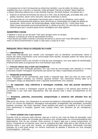 • A proposta de e-mail é enriquecida se utilizarmos também o uso do editor de textos, para
trabalharmos com a escrita e a reescrita. (Veja atividade “Escrita no teclado” deste Caderno)
• Utilizar diferentes editores de e-mail (Outlook Express, Microsoft Outlook, Incredmail etc.).
•   Explorar as demais ferramentas da caixa de e-mail: lista de distribuição, prioridade alta, criar
    pastas, favoritos, salvar como rascunho, lista de endereços e outros.
•   O e-mail pode ser um importante instrumento para o exercício da cidadania, como cobrar
    atitudes de representantes políticos, fazer denúncias ou reclamações em órgãos de defesa do
    consumidor, entre outros. No Portal EducaRede, seção Internet & Cia – Como Fazer Para
    (http://www.educarede.org.br/educa/internet_e_cia/be-a-ba.cfm), há uma lista de endereços na
    Internet para que o usuário possa enviar mensagens com esse objetivo.

SUGESTÕES E DICAS
• Habituar o aluno ao uso da tecla “Tab” para navegar entre os campos.
• Adequar a proposta ao nível de aprendizado do aluno.
• Para alunos que estão iniciando o processo de escrita ou alunos com mais dificuldade, digitar o
texto no Word primeiramente e copiar e colar para o corpo do e-mail.



Netiqueta: ética e dicas na utilização de e-mails

=> Identifique-se
Nada mais mal-educado que mandar uma mensagem sem se identificar corretamente. Nome e
escola são dados importantes numa comunicação entre escolas. Exceções podem ser feitas para se
comunicar com íntimos.
Faça um pequeno texto a ser incluído no final de suas mensagens, com seus dados de identificação.
Praticamente todos os programas de e-mail facilitam essa tarefa.

=> Procure checar seu e-mail com freqüência
O ideal é fazer uma verificação periódica. Se o seu meio de comunicação mais utilizado é o e-mail,
você pode receber mensagens importantes que devem ser lidas e respondidas prontamente.

=> Responda prontamente
Se a mensagem vai ser considerada, seja cortês e responda logo. Nem que seja um texto curto,
como: "Mensagem recebida, vou verificar, aguarde contato". Seu interlocutor precisa saber se a
mensagem chegou ao destinatário certo e aguarda ansiosamente uma resposta.

=> Ao responder, faça referência à mensagem recebida, mas não precisa devolvê-la
inteira
O recurso de anexar a mensagem original ao texto de resposta é útil apenas para lembrar ao
interlocutor o que você está respondendo. Mas não devolva todo o texto, principalmente se for
longo.

=> Grosseria, palavrão, preconceito, autopromoção e comércio são atitudes fora do
protocolo
Não perca seu tempo, nem desperdice os recursos tecnológicos à disposição da humanidade. Há que
se ter um mínimo de elegância. Mensagens mal-educadas, propagandas não solicitadas, promoção
pessoal, correntes, são muito malvistas. Pense também que quem vai recebê-la é um ser humano
com sentimentos e emoções. Quanto mais cordiais forem, sem deixarem de ser verdadeiras,
melhor!


=> Tenha cuidado com o que escreve
Quando você se comunica pela Internet, seja por e-mail ou por meio de listas de discussão, suas
palavras escritas podem ser enviadas para terceiros e/ou armazenadas nos microcomputadores dos
destinatários, fora do seu controle. Evite escrever (e fazer!) algo que o possa comprometer no
futuro. Comporte-se na Internet como você se comporta fora dela. Seja ético e não infrinja as leis.
Escreva sobre o que você tem certeza, ou simplesmente faça perguntas. Informação incorreta
passada via e-mail pode atingir um número imprevisto de pessoas e deixá-las em uma situação
constrangedora - evite isso.
 