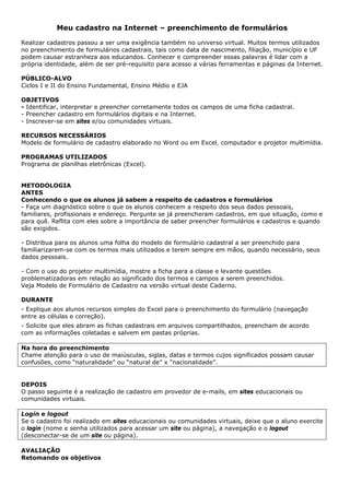 Meu cadastro na Internet – preenchimento de formulários

Realizar cadastros passou a ser uma exigência também no universo virtual. Muitos termos utilizados
no preenchimento de formulários cadastrais, tais como data de nascimento, filiação, município e UF
podem causar estranheza aos educandos. Conhecer e compreender essas palavras é lidar com a
própria identidade, além de ser pré-requisito para acesso a várias ferramentas e páginas da Internet.

PÚBLICO-ALVO
Ciclos I e II do Ensino Fundamental, Ensino Médio e EJA

OBJETIVOS
- Identificar, interpretar e preencher corretamente todos os campos de uma ficha cadastral.
- Preencher cadastro em formulários digitais e na Internet.
- Inscrever-se em sites e/ou comunidades virtuais.

RECURSOS NECESSÁRIOS
Modelo de formulário de cadastro elaborado no Word ou em Excel, computador e projetor multimídia.

PROGRAMAS UTILIZADOS
Programa de planilhas eletrônicas (Excel).


METODOLOGIA
ANTES
Conhecendo o que os alunos já sabem a respeito de cadastros e formulários
- Faça um diagnóstico sobre o que os alunos conhecem a respeito dos seus dados pessoais,
familiares, profissionais e endereço. Pergunte se já preencheram cadastros, em que situação, como e
para quê. Reflita com eles sobre a importância de saber preencher formulários e cadastros e quando
são exigidos.

- Distribua para os alunos uma folha do modelo de formulário cadastral a ser preenchido para
familiarizarem-se com os termos mais utilizados e terem sempre em mãos, quando necessário, seus
dados pessoais.

- Com o uso do projetor multimídia, mostre a ficha para a classe e levante questões
problematizadoras em relação ao significado dos termos e campos a serem preenchidos.
Veja Modelo de Formulário de Cadastro na versão virtual deste Caderno.

DURANTE
- Explique aos alunos recursos simples do Excel para o preenchimento do formulário (navegação
entre as células e correção).
- Solicite que eles abram as fichas cadastrais em arquivos compartilhados, preencham de acordo
com as informações coletadas e salvem em pastas próprias.

Na hora do preenchimento
Chame atenção para o uso de maiúsculas, siglas, datas e termos cujos significados possam causar
confusões, como “naturalidade” ou “natural de” x “nacionalidade”.


DEPOIS
O passo seguinte é a realização de cadastro em provedor de e-mails, em sites educacionais ou
comunidades virtuais.

Login e logout
Se o cadastro foi realizado em sites educacionais ou comunidades virtuais, deixe que o aluno exercite
o login (nome e senha utilizados para acessar um site ou página), a navegação e o logout
(desconectar-se de um site ou página).

AVALIAÇÃO
Retomando os objetivos
 