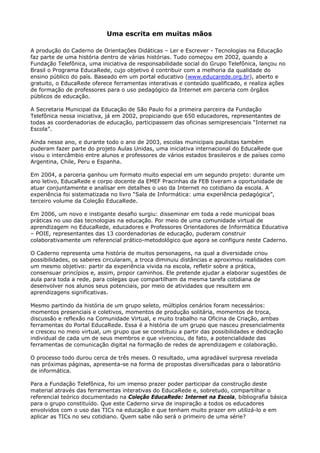 Uma escrita em muitas mãos

A produção do Caderno de Orientações Didáticas – Ler e Escrever - Tecnologias na Educação
faz parte de uma história dentro de várias histórias. Tudo começou em 2002, quando a
Fundação Telefônica, uma iniciativa de responsabilidade social do Grupo Telefônica, lançou no
Brasil o Programa EducaRede, cujo objetivo é contribuir com a melhoria da qualidade do
ensino público do país. Baseado em um portal educativo (www.educarede.org.br), aberto e
gratuito, o EducaRede oferece ferramentas interativas e conteúdo qualificado, e realiza ações
de formação de professores para o uso pedagógico da Internet em parceria com órgãos
públicos de educação.

A Secretaria Municipal da Educação de São Paulo foi a primeira parceira da Fundação
Telefônica nessa iniciativa, já em 2002, propiciando que 650 educadores, representantes de
todas as coordenadorias de educação, participassem das oficinas semipresenciais “Internet na
Escola”.

Ainda nesse ano, e durante todo o ano de 2003, escolas municipais paulistas também
puderam fazer parte do projeto Aulas Unidas, uma iniciativa internacional do EducaRede que
visou o intercâmbio entre alunos e professores de vários estados brasileiros e de países como
Argentina, Chile, Peru e Espanha.

Em 2004, a parceria ganhou um formato muito especial em um segundo projeto: durante um
ano letivo, EducaRede e corpo docente da EMEF Pracinhas da FEB tiveram a oportunidade de
atuar conjuntamente e analisar em detalhes o uso da Internet no cotidiano da escola. A
experiência foi sistematizada no livro “Sala de Informática: uma experiência pedagógica”,
terceiro volume da Coleção EducaRede.

Em 2006, um novo e instigante desafio surgiu: disseminar em toda a rede municipal boas
práticas no uso das tecnologias na educação. Por meio de uma comunidade virtual de
aprendizagem no EducaRede, educadores e Professores Orientadores de Informática Educativa
– POIE, representantes das 13 coordenadorias de educação, puderam construir
colaborativamente um referencial prático-metodológico que agora se configura neste Caderno.

O Caderno representa uma história de muitos personagens, na qual a diversidade criou
possibilidades, os saberes circularam, a troca diminuiu distâncias e aproximou realidades com
um mesmo objetivo: partir da experiência vivida na escola, refletir sobre a prática,
consensuar princípios e, assim, propor caminhos. Ele pretende ajudar a elaborar sugestões de
aula para toda a rede, para colegas que compartilham da mesma tarefa cotidiana de
desenvolver nos alunos seus potenciais, por meio de atividades que resultem em
aprendizagens significativas.

Mesmo partindo da história de um grupo seleto, múltiplos cenários foram necessários:
momentos presenciais e coletivos, momentos de produção solitária, momentos de troca,
discussão e reflexão na Comunidade Virtual, e muito trabalho na Oficina de Criação, ambas
ferramentas do Portal EducaRede. Essa é a história de um grupo que nasceu presencialmente
e cresceu no meio virtual, um grupo que se constituiu a partir das possibilidades e dedicação
individual de cada um de seus membros e que vivenciou, de fato, a potencialidade das
ferramentas de comunicação digital na formação de redes de aprendizagem e colaboração.

O processo todo durou cerca de três meses. O resultado, uma agradável surpresa revelada
nas próximas páginas, apresenta-se na forma de propostas diversificadas para o laboratório
de informática.

Para a Fundação Telefônica, foi um imenso prazer poder participar da construção deste
material através das ferramentas interativas do EducaRede e, sobretudo, compartilhar o
referencial teórico documentado na Coleção EducaRede: Internet na Escola, bibliografia básica
para o grupo constituído. Que este Caderno sirva de inspiração a todos os educadores
envolvidos com o uso das TICs na educação e que tenham muito prazer em utilizá-lo e em
aplicar as TICs no seu cotidiano. Quem sabe não será o primeiro de uma série?
 