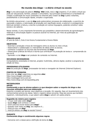 No mundo dos blogs – o diário virtual na escola

Blog é uma abreviação da palavra Weblog: Web (rede, teia) e log (registro). É um diário virtual que
pode ser educacional, familiar, pessoal e comunitário. Sua principal característica é a facilidade de
criação e publicação de novos conteúdos na Internet pelo criador do blog e pelos visitantes,
possibilitando a comunicação rápida, simples e organizada.

No âmbito educacional, o uso do blog pode potencializar processos de colaboração, o exercício da
expressão criadora, a valorização da produção com significado social, a autoria e o protagonismo.
Estimula também a leitura, a escrita e produção em outras linguagens, podendo constituir redes
sociais e de saberes.

Nesse sentido, é uma importante ferramenta que possibilita o desenvolvimento de aprendizagens
relativas à comunicação digital e à postura autoral na Internet, por meio da publicação de
conteúdos.

PÚBLICO-ALVO
4º ano do Ciclo I, Ciclo II do Ensino Fundamental e Ensino Médio

OBJETIVOS
- Exercitar a produção e troca de mensagens entre os alunos no meio virtual.
- Potencializar a colaboração e o intercâmbio de idéias entre os alunos.
- Conhecer e explorar os recursos das ferramentas de blogs.
- Desenvolver práticas de leitura e escrita que contribuam na produção de textos e compreensão do
que se lê.
- Aprender a criar blogs e ser produtor de conteúdo na Internet.

RECURSOS NECESSÁRIOS
Computadores conectados à Internet, projetor multimídia, câmera digital, escâner e programa de
edição de fotos.

PROGRAMAS UTILIZADOS
Sites de produção de blogs, processador de texto e navegador de Internet (Internet Explorer).

FONTES DE PESQUISA
Para criar seu blog, sugerimos os seguintes sites:
http://www.blogger.com/start
http://weblogger.terra.com.br/
http://www.blogs.com.br/oqueeblog.php

METODOLOGIA
ANTES
Conhecendo o que os alunos sabem e o que desejam saber a respeito de blogs e dos
recursos utilizados para sua elaboração
Exponha o projeto aos alunos, seus objetivos e duração. Em seguida, faça um levantamento dos
conhecimentos prévios da classe. Salve o registro dessa conversa. Peça aos alunos que também
registrem, individualmente, o que sabem sobre blogs e salvem em pasta própria.

Sugestão de roteiro para registro
 - O que você sabe sobre blogs?
- Quais blogs você conhece e visita?
- Você costuma enviar textos para blogs?
- Quando você visita um blog, seu objetivo é...
- Você já criou um blog?
- Você já utilizou um blog na escola? Como?

DURANTE
Conhecendo blogs e combinando algumas regras

- Converse com a classe para a definição do tema do blog.
 