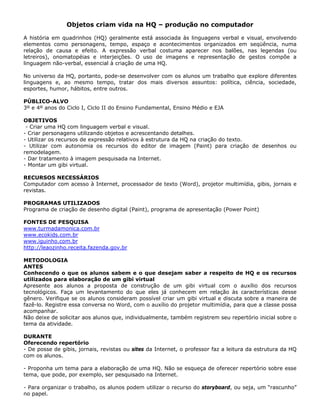 Objetos criam vida na HQ – produção no computador

A história em quadrinhos (HQ) geralmente está associada às linguagens verbal e visual, envolvendo
elementos como personagens, tempo, espaço e acontecimentos organizados em seqüência, numa
relação de causa e efeito. A expressão verbal costuma aparecer nos balões, nas legendas (ou
letreiros), onomatopéias e interjeições. O uso de imagens e representação de gestos compõe a
linguagem não-verbal, essencial à criação de uma HQ.

No universo da HQ, portanto, pode-se desenvolver com os alunos um trabalho que explore diferentes
linguagens e, ao mesmo tempo, tratar dos mais diversos assuntos: política, ciência, sociedade,
esportes, humor, hábitos, entre outros.

PÚBLICO-ALVO
3º e 4º anos do Ciclo I, Ciclo II do Ensino Fundamental, Ensino Médio e EJA

OBJETIVOS
 - Criar uma HQ com linguagem verbal e visual.
- Criar personagens utilizando objetos e acrescentando detalhes.
- Utilizar os recursos de expressão relativos à estrutura da HQ na criação do texto.
- Utilizar com autonomia os recursos do editor de imagem (Paint) para criação de desenhos ou
remodelagem.
- Dar tratamento à imagem pesquisada na Internet.
- Montar um gibi virtual.

RECURSOS NECESSÁRIOS
Computador com acesso à Internet, processador de texto (Word), projetor multimídia, gibis, jornais e
revistas.

PROGRAMAS UTILIZADOS
Programa de criação de desenho digital (Paint), programa de apresentação (Power Point)

FONTES DE PESQUISA
www.turmadamonica.com.br
www.ecokids.com.br
www.iguinho.com.br
http://leaozinho.receita.fazenda.gov.br

METODOLOGIA
ANTES
Conhecendo o que os alunos sabem e o que desejam saber a respeito de HQ e os recursos
utilizados para elaboração de um gibi virtual
Apresente aos alunos a proposta de construção de um gibi virtual com o auxílio dos recursos
tecnológicos. Faça um levantamento do que eles já conhecem em relação às características desse
gênero. Verifique se os alunos consideram possível criar um gibi virtual e discuta sobre a maneira de
fazê-lo. Registre essa conversa no Word, com o auxílio do projetor multimídia, para que a classe possa
acompanhar.
Não deixe de solicitar aos alunos que, individualmente, também registrem seu repertório inicial sobre o
tema da atividade.

DURANTE
Oferecendo repertório
- De posse de gibis, jornais, revistas ou sites da Internet, o professor faz a leitura da estrutura da HQ
com os alunos.

- Proponha um tema para a elaboração de uma HQ. Não se esqueça de oferecer repertório sobre esse
tema, que pode, por exemplo, ser pesquisado na Internet.

- Para organizar o trabalho, os alunos podem utilizar o recurso do storyboard, ou seja, um “rascunho”
no papel.
 