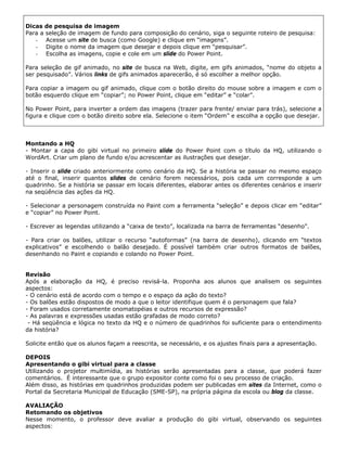 Dicas de pesquisa de imagem
Para a seleção de imagem de fundo para composição do cenário, siga o seguinte roteiro de pesquisa:
   - Acesse um site de busca (como Google) e clique em “imagens”.
   - Digite o nome da imagem que desejar e depois clique em “pesquisar”.
   - Escolha as imagens, copie e cole em um slide do Power Point.

Para seleção de gif animado, no site de busca na Web, digite, em gifs animados, “nome do objeto a
ser pesquisado”. Vários links de gifs animados aparecerão, é só escolher a melhor opção.

Para copiar a imagem ou gif animado, clique com o botão direito do mouse sobre a imagem e com o
botão esquerdo clique em “copiar”; no Power Point, clique em “editar” e “colar”.

No Power Point, para inverter a ordem das imagens (trazer para frente/ enviar para trás), selecione a
figura e clique com o botão direito sobre ela. Selecione o item “Ordem” e escolha a opção que desejar.



Montando a HQ
- Montar a capa do gibi virtual no primeiro slide do Power Point com o título da HQ, utilizando o
WordArt. Criar um plano de fundo e/ou acrescentar as ilustrações que desejar.

- Inserir o slide criado anteriormente como cenário da HQ. Se a história se passar no mesmo espaço
até o final, inserir quantos slides de cenário forem necessários, pois cada um corresponde a um
quadrinho. Se a história se passar em locais diferentes, elaborar antes os diferentes cenários e inserir
na seqüência das ações da HQ.

- Selecionar a personagem construída no Paint com a ferramenta “seleção” e depois clicar em “editar”
e “copiar” no Power Point.

- Escrever as legendas utilizando a “caixa de texto”, localizada na barra de ferramentas “desenho”.

- Para criar os balões, utilizar o recurso “autoformas” (na barra de desenho), clicando em “textos
explicativos” e escolhendo o balão desejado. É possível também criar outros formatos de balões,
desenhando no Paint e copiando e colando no Power Point.


Revisão
Após a elaboração da HQ, é preciso revisá-la. Proponha aos alunos que analisem os seguintes
aspectos:
- O cenário está de acordo com o tempo e o espaço da ação do texto?
- Os balões estão dispostos de modo a que o leitor identifique quem é o personagem que fala?
- Foram usados corretamente onomatopéias e outros recursos de expressão?
- As palavras e expressões usadas estão grafadas de modo correto?
 - Há seqüência e lógica no texto da HQ e o número de quadrinhos foi suficiente para o entendimento
da história?

Solicite então que os alunos façam a reescrita, se necessário, e os ajustes finais para a apresentação.

DEPOIS
Apresentando o gibi virtual para a classe
Utilizando o projetor multimídia, as histórias serão apresentadas para a classe, que poderá fazer
comentários. É interessante que o grupo expositor conte como foi o seu processo de criação.
Além disso, as histórias em quadrinhos produzidas podem ser publicadas em sites da Internet, como o
Portal da Secretaria Municipal de Educação (SME-SP), na própria página da escola ou blog da classe.

AVALIAÇÃO
Retomando os objetivos
Nesse momento, o professor deve avaliar a produção do gibi virtual, observando os seguintes
aspectos:
 