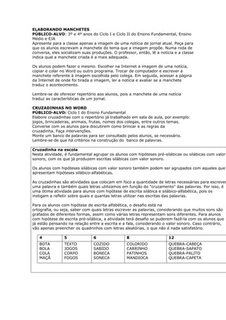 ELABORANDO MANCHETES
PÚBLICO-ALVO: 3º e 4º anos do Ciclo I e Ciclo II do Ensino Fundamental, Ensino
Médio e EJA
Apresente para a classe apenas a imagem de uma notícia de jornal atual. Peça para
que os alunos escrevam a manchete do tema que a imagem propõe. Numa roda de
conversa, eles socializam suas produções. O professor, então, lê a notícia e a classe
indica qual a manchete criada é a mais adequada.

Os alunos podem fazer o mesmo. Escolher na Internet a imagem de uma notícia,
copiar e colar no Word ou outro programa. Trocar de computador e escrever a
manchete referente à imagem escolhida pelo colega. Em seguida, acessar a página
da Internet de onde foi tirada a imagem, ler a notícia e avaliar se a manchete
traduz o acontecimento.

Lembre-se de oferecer repertório aos alunos, pois a manchete de uma notícia
traduz as características de um jornal.

CRUZADINHAS NO WORD
PÚBLICO-ALVO: Ciclo I do Ensino Fundamental
Elabore cruzadinhas com o repertório já trabalhado em sala de aula, por exemplo:
jogos, brincadeiras, animais, frutas, nomes dos colegas, entre outros temas.
Converse com os alunos para discutirem como brincar e as regras da
cruzadinha. Faça intervenções.
Monte um banco de palavras para ser consultado pelos alunos, se necessário.
Lembre-se de que há critérios na construção do banco de palavras.

Cruzadinha na escola
Nesta atividade, é fundamental agrupar os alunos com hipóteses pré-silábicas ou silábicas com valor
sonoro, com os que já produzem escritas silábicas com valor sonoro.

Os alunos com hipóteses silábicas com valor sonoro também podem ser agrupados com aqueles que
apresentam hipóteses silábico-alfabéticas.

As cruzadinhas são atividades que colocam em foco a quantidade de letras necessárias para escrever
uma palavra e também quais letras utilizamos em função do "cruzamento" das palavras. Por isso, é
uma ótima atividade para alunos com hipótese de escrita silábica e silábico-alfabética, pois os
instigam a refletir sobre quais e quantas letras utilizar nas escritas das palavras.

Para os alunos com hipótese de escrita alfabética, o desafio está na
ortografia, ou seja, saber com quais letras escrever as palavras, considerando que muitos sons são
grafados de diferentes formas, assim como várias letras representam sons diferentes. Para alunos
com hipótese de escrita pré-silábica, a atividade terá desafio se puderem fazê-la com os alunos que
já estão pensando na relação entre a escrita e a fala, considerando o valor sonoro. Caso contrário,
vão apenas preencher os quadrinhos com letras aleatórias, o que não é nada satisfatório.

   4            5               6                8                     12
   BOTA         TEXTO           COZIDO           COLORIDO              QUEBRA-CABEÇA
   BOLA         JOGOS           SABIDO           CARRINHO              QUEBRA-SAPATO
   COLA         CORPO           BONECA           PATINHOS              QUEBRA-PALITO
   MAÇÃ         FOGOS           SONECA           MANDIOCA              QUEBRA-CAPETA
 