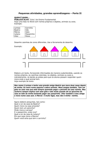Pequenas atividades, grandes aprendizagens – Parte II

QUEM É QUEM...
PÚBLICO-ALVO: Ciclo I do Ensino Fundamental
Faça uma lista no Word com nomes próprios e objetos, animais ou aves.
Exemplo:

Larissa     Carrinho
Beatriz     Cão
Márcia      Gato
Juliano     Passarinho
Vitor       Peixe


Desenhe casinhas de cores diferentes. Use a ferramenta de desenho.

Exemplo:




Elabore um texto, fornecendo informações de maneira subentendida, usando os
nomes próprios, as casinhas coloridas, os objetos, animais ou aves e,
indiretamente, vá dando as pistas para que os alunos possam responder quem
mora onde e qual animal tem.
Veja exemplo de texto:

Meu nome é Larissa e tenho uma grande amiga Beatriz que mora duas casas depois
da minha. Eu moro numa esquina e adoro animais. Meus amigos também. Tem um
gato na casa rosa que está sempre querendo pegar o peixinho da casa vizinha. Meu
cachorro sempre implica com esse gato e late muito quando ele se aproxima da
casa ao lado da minha tentando pegar seu passarinho. Vitor também é meu amigo
e mora numa casa azul. A Marcia é muito legal, mas não é minha vizinha.


Agora elabore perguntas, tais como:
Qual a cor da casa da Beatriz?
Quem mora na casa amarela?
Quem tem um peixinho?
Onde mora a Larissa?
E o passarinho, onde vive?
Qual a cor da casa do Juliano?
Em que casa mora a Marcia?
Quem você acha que tem o carrinho?
 