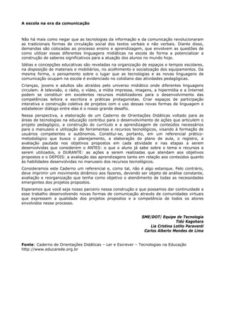 A escola na era da comunicação



Não há mais como negar que as tecnologias da informação e da comunicação revolucionaram
as tradicionais formas de circulação social dos textos verbais e não verbais. Diante disso,
demandas são colocadas ao processo ensino e aprendizagem, que envolvem as questões de
como utilizar essas diferentes linguagens midiáticas na escola de forma a potencializar a
construção de saberes significativos para a atuação dos alunos no mundo hoje.
Idéias e concepções educativas são reveladas na organização de espaços e tempos escolares,
na disposição de materiais e mobiliários, no acolhimento e socialização dos equipamentos. Da
mesma forma, o pensamento sobre o lugar que as tecnologias e as novas linguagens de
comunicação ocupam na escola é evidenciado no cotidiano das atividades pedagógicas.
Crianças, jovens e adultos são atraídos pelo universo midiático onde diferentes linguagens
circulam. A televisão, o rádio, o vídeo, a mídia impressa, imagens, a hipermídia e a Internet
podem se constituir em excelentes recursos mobilizadores para o desenvolvimento das
competências leitora e escritora e práticas protagonistas. Criar espaços de participação
interativa e construção coletiva de projetos com o uso dessas novas formas de linguagem e
estabelecer diálogo entre elas é o nosso grande desafio.
Nessa perspectiva, a elaboração de um Caderno de Orientações Didáticas voltado para as
áreas de tecnologias na educação contribui para o desenvolvimento de ações que articulem o
projeto pedagógico, a construção do currículo e a aprendizagem de conteúdos necessários
para o manuseio e utilização de ferramentas e recursos tecnológicos, visando à formação de
usuários competentes e autônomos. Constitui-se, portanto, em um referencial prático-
metodológico que busca o planejamento, a elaboração do plano de aula, o registro, a
avaliação pautada nos objetivos propostos em cada atividade e nas etapas a serem
desenvolvidas que considerem o ANTES: o que o aluno já sabe sobre o tema e recursos a
serem utilizados, o DURANTE: as ações a serem realizadas que atendam aos objetivos
propostos e o DEPOIS: a avaliação das aprendizagens tanto em relação aos conteúdos quanto
às habilidades desenvolvidas no manuseio dos recursos tecnológicos.
Consideramos este Caderno um referencial e, como tal, não é algo estanque. Pelo contrário,
deve imprimir um movimento dinâmico aos fazeres, devendo ser objeto de análise constante,
avaliação e reorganização que tenha como objetivo o atendimento de todas as necessidades
emergentes dos projetos propostos.
Esperamos que você seja nosso parceiro nessa construção e que possamos dar continuidade a
esse trabalho desenvolvendo novas formas de comunicação através de comunidades virtuais
que expressem a qualidade dos projetos propostos e a competência de todos os atores
envolvidos nesse processo.


                                                             SME/DOT/ Equipe de Tecnologia
                                                                               Tidú Kagohara
                                                                 Lia Cristina Lotito Paraventi
                                                              Carlos Alberto Mendes de Lima


Fonte: Caderno de Orientações Didáticas – Ler e Escrever – Tecnologias na Educação
http://www.educarede.org.br
 