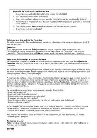 Sugestão de roteiro para análise de site
       •   A página pesquisada atende exatamente ao que foi solicitado?
       •   Está de acordo com o tema procurado?
       •   Quais informações a página contém que são importantes para a identificação do tema?
       •   As informações respondem suas dúvidas ou acrescentam algo àquilo que você já conhecia
           sobre o tema?
       •   Essa página possui links para outras páginas que complementem o tema?
       •   O que mais pode ser analisado?




Adicionar um link na lista de Favoritos
Se o site corresponder às expectativas dos alunos em relação ao tema, peça que adicionem o link à
lista de favoritos.
Favoritos
É um recurso para armazenar links interessantes que se pretende visitar novamente, sem
necessidade de digitar o endereço. Para adicionar um link, clique em “favoritos”, no menu do
navegador. É possível organizar os links por pastas temáticas, o que facilitará suas consultas.


Selecionar informações a respeito do tema
Para selecionar o conteúdo do site, os alunos precisam entender muito bem qual é o objetivo da
pesquisa. Que tipo de informação ele busca? Tendo isso claro, peça que eles leiam atentamente o
conteúdo.

Ao encontrar alguma informação relevante, oriente-os no registro da mesma: copiar e colar no Bloco
de Notas as idéias principais do tema pesquisado. O Bloco de Notas é utilizado porque possibilita que
se copie apenas o texto, sem formatação.

A mediação do professor nesse momento é fundamental. Elabore perguntas que auxiliem o aluno no
conteúdo a ser selecionado. Essa é uma estratégia importante que contribui para que o copiar e
colar não seja um ato meramente mecânico e destituído de significado. Cabe ao professor também
chamar a atenção para a citação da fonte, para que os alunos criem o hábito de registrar a origem
da informação encontrada.

Para orientá-los, proponha um percurso para a seleção do conteúdo:
- Qual a idéia principal?
- Qual o conceito/definição do tema?
- Existem exemplos que podem ser colocados?
- É possível acrescentar informações?
- Pode-se sugerir sites a serem visitados na Internet ou livros da sala de Leitura?
- Existem vídeos a respeito?

Após a seleção das informações no Bloco de notas, oriente o aluno a copiar e colar no processador
de texto (Word) ou em um programa de apresentação. Ao trazer as informações para o Word,
oriente o aluno a fazer considerações sobre o que foi pesquisado.

Não esqueça de comentar sobre a necessidade de acrescentar, ao final do trabalho, as fontes
utilizadas para a pesquisa.

Revisando o texto
Após a produção inicial, os alunos devem revisar o conteúdo do texto elaborado, a formatação e a
forma de apresentação.

DEPOIS
 