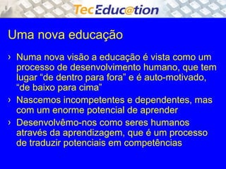 Uma nova educação 
› Numa nova visão a educação é vista como um 
processo de desenvolvimento humano, que tem 
lugar “de dentro para fora” e é auto-motivado, 
“de baixo para cima” 
› Nascemos incompetentes e dependentes, mas 
com um enorme potencial de aprender 
› Desenvolvêmo-nos como seres humanos 
através da aprendizagem, que é um processo 
de traduzir potenciais em competências 
 