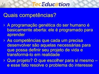 Quais competências? 
› A programação genética do ser humano é 
basicamente aberta: ele é programado para 
aprender 
› As competências que cada um precisa 
desenvolver são aquelas necessárias para 
que possa definir seu projeto de vida e 
transformá-lo em realidade 
› Que projeto? O que escolher para si mesmo – 
e esse fato resolve o problema do interesse 
 