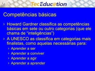 Competências básicas 
› Howard Gardner classifica as competências 
básicas em sete ou outro categorias (que ele 
chama de “inteligências”) 
› A UNESCO as classifica em categorias mais 
finalistas, como aquelas necessárias para: 
› Aprender a ser 
› Aprender a conviver 
› Aprender a agir 
› Aprender a aprender 
 