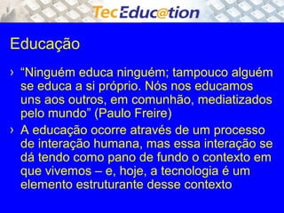 Educação 
› “Ninguém educa ninguém; tampouco alguém 
se educa a si próprio. Nós nos educamos 
uns aos outros, em comunhão, mediatizados 
pelo mundo” (Paulo Freire) 
› A educação ocorre através de um processo 
de interação humana, mas essa interação se 
dá tendo como pano de fundo o contexto em 
que vivemos – e, hoje, a tecnologia é um 
elemento estruturante desse contexto 
 