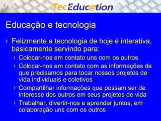 Educação e tecnologia 
› Felizmente a tecnologia de hoje é interativa, 
basicamente servindo para: 
› Colocar-nos em contato uns com os outros 
› Colocar-nos em contato com as informações de 
que precisamos para tocar nossos projetos de 
vida individuais e coletivos 
› Compartilhar informações que possam ser de 
interesse dos outros em seus projetos de vida 
› Trabalhar, divertir-nos e aprender juntos, em 
colaboração uns com os outros 
 