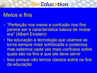 Meios e fins 
› “Perfeição nos meios e confusão nos fins 
parece ser a característica básica de nossa 
era” (Albert Einstein) 
› Na educação a tecnologia que usamos se 
torna sempre mais sofisticada e poderosa, 
mas estamos cada vez mais confusos sobre 
quais são os fins a que ela deve servir 
› Isso porque não temos clareza sobre os fins 
da educação 
 