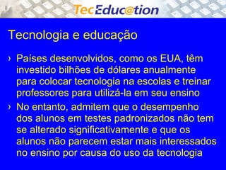 Tecnologia e educação 
› Países desenvolvidos, como os EUA, têm 
investido bilhões de dólares anualmente 
para colocar tecnologia na escolas e treinar 
professores para utilizá-la em seu ensino 
› No entanto, admitem que o desempenho 
dos alunos em testes padronizados não tem 
se alterado significativamente e que os 
alunos não parecem estar mais interessados 
no ensino por causa do uso da tecnologia 
 