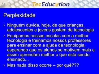 Perplexidade 
› Ninguém duvida, hoje, de que crianças, 
adolescentes e jovens gostem de tecnologia 
› Equipamos nossas escolas com a melhor 
tecnologia e treinamos nossos professores 
para ensinar com a ajuda da tecnologia, 
esperando que os alunos se motivem mais e 
assim aprendam melhor o que está sendo 
ensinado... 
› Mas nada disso ocorre – por quê??? 
 