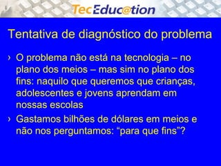 Tentativa de diagnóstico do problema 
› O problema não está na tecnologia – no 
plano dos meios – mas sim no plano dos 
fins: naquilo que queremos que crianças, 
adolescentes e jovens aprendam em 
nossas escolas 
› Gastamos bilhões de dólares em meios e 
não nos perguntamos: “para que fins”? 
 