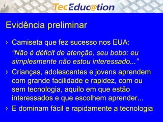 Evidência preliminar 
› Camiseta que fez sucesso nos EUA: 
“Não é déficit de atenção, seu bobo: eu 
simplesmente não estou interessado...” 
› Crianças, adolescentes e jovens aprendem 
com grande facilidade e rapidez, com ou 
sem tecnologia, aquilo em que estão 
interessados e que escolhem aprender... 
› E dominam fácil e rapidamente a tecnologia 
 