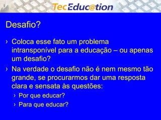Desafio? 
› Coloca esse fato um problema 
intransponível para a educação – ou apenas 
um desafio? 
› Na verdade o desafio não é nem mesmo tão 
grande, se procurarmos dar uma resposta 
clara e sensata às questões: 
› Por que educar? 
› Para que educar? 
 