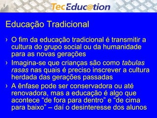 Educação Tradicional 
› O fim da educação tradicional é transmitir a 
cultura do grupo social ou da humanidade 
para as novas gerações 
› Imagina-se que crianças são como tabulas 
rasas nas quais é preciso inscrever a cultura 
herdada das gerações passadas 
› A ênfase pode ser conservadora ou até 
renovadora, mas a educação é algo que 
acontece “de fora para dentro” e “de cima 
para baixo” – daí o desinteresse dos alunos 
 