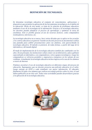 TECNOLOGÍA EDUCATIVA
UCLA Plantel Zitácuaro 4
DEFINICIÓN DE TECNOLOGÍA
Se denomina tecnología educativa al conjunto de conocimientos, aplicaciones y
dispositivos que permiten la aplicación de las herramientas tecnológicas en el ámbito de
la educación. Dicho de otro modo: se trata de la solución de problemas educativos
mediante el uso de la tecnología de la información. Gracias a la tecnología educativa,
los docentes pueden planificar el proceso de aprendizaje y optimizar la tarea de
enseñanza. Esto es posible gracias al uso de recursos técnicos, como computadora
(ordenadores), televisores, etc.
La tecnología educativa no es nueva: hace varias décadas que se aplica en las escuelas
y los centros educativos en general. Cuando un docente proyecta un documental o utiliza
una pantalla para exhibir presentaciones antes sus alumnos, está aprovechando la
tecnología educativa. El método se potenció, de todas formas, a partir del auge de la
informática y del mundo digital.
El modo de implementación de la tecnología educativa también fue cambiando con los
años. En un principio, las instituciones solían contar con un laboratorio, aula o gabinete
especializado en informática, con computadoras y otros equipos tecnológicos. Luego las
computadoras se volvieron portátiles y empezaron a integrarse en los salones de uso
cotidiano. Actualmente la tecnología educativa incluso ingresa en la casa de los alumnos
a través de Internet.
Podemos encontrar el uso de tecnología educativa en diferentes etapas del proceso de
educación. Supongamos que un docente proyecta una película educativa en el salón.
Luego entrega un DVD a cada estudiante con mayor información. El educador
finalmente les pide a los alumnos que realicen un trabajo práctico sobre lo visto, el cual
deben publicarlo en un sitio web. Todas estas actividades pueden desarrollarse gracias
a la aplicación de la tecnología educativa.
 