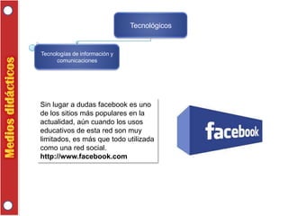 Tecnológicos

Tecnologías de información y
comunicaciones

Sin lugar a dudas facebook es uno
de los sitios más populares en la
actualidad, aún cuando los usos
educativos de esta red son muy
limitados, es más que todo utilizada
como una red social.
http://www.facebook.com

 