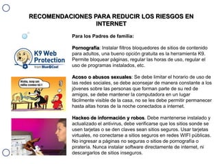 RECOMENDACIONES PARA REDUCIR LOS RIESGOS EN
INTERNET
Para los Padres de familia:
Pornografía: Instalar filtros bloquedores de sitios de contenido
para adultos, una bueno opción gratuita es la herramienta K9.
Permite bloquear páginas, regular las horas de uso, regular el
uso de programas instalados, etc.
Acoso o abusos sexuales: Se debe limitar el horario de uso de
las redes sociales, se debe aconsejar de manera constante a los
jóvenes sobre las personas que forman parte de su red de
amigos, se debe mantener la computadora en un lugar
fácilmente visible de la casa, no se les debe permitir permanecer
hasta altas horas de la noche conectados a internet.
Hackeo de información y robos. Debe mantenerse instalado y
actualizado el antivirus, debe verificarse que los sitios sonde se
usen tarjetas o se den claves sean sitios seguros. Usar tarjetas
virtuales, no conectarse a sitios seguros en redes WIFI públicas.
No ingresar a páginas no seguras o sitios de pornografía o
piratería. Nunca instalar software directamente de internet, ni
descargarlos de sitios inseguros.

 