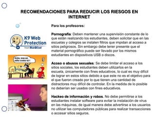 RECOMENDACIONES PARA REDUCIR LOS RIESGOS EN
INTERNET
Para los profesores:
Pornografía: Deben mantener una supervisión constante de lo
que están realizando los estudiantes, deben solicitar que en las
escuelas y colegios se instalen filtros que impidan al acceso a
sitios peligrosos. Sin embargo debe tener presente que el
material pornográfico puede ser llevado por los mismos
estudiantes en dispositivos USB o discos.
Acoso o abusos sexuales: Se debe limitar el acceso a los
sitios sociales, los estudiantes deben utilizarlos en la
escuela, únicamente con fines educativos, lo cual es muy difícil
de lograr en estos sitios debido a que este no es el objetivo para
el que fueron creado por lo que tienen una cantidad de
distractores muy difícil de controlar. En la medida de lo posible
no deberían ser usados con fines educativos.

Hackeo de información y robos. No debe permitirse a los
estudiantes instalar software para evitar la instalación de virus
en las máquinas, de igual manera debe advertirse a los usuarios
no utilizar las computadores públicas para realizar transacciones
o accesar sitios seguros.

 