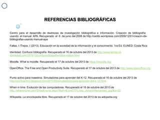 REFERENCIAS BIBLIOGRÁFICAS
Centro para el desarrollo de destrezas de investigación bibliográfica e información. Creación de bibliografía
usando el manual APA. Recuperado el 6 de junio del 2008 de http://cedibi.wordpress.com/2009/12/01/creacin-debibliografas-usando manual-apa
Fallas, I /Trejos, I (2013). Educación en la sociedad de la información y el conocimiento. 1ra Ed. EUNED: Costa Rica

Identidad. Confucio bibliografía. Recuperado el 16 de octubre del 2013 de http://www.temas.ididentidad.com/2010/10/confucio-biografia-fotos-videos.html
Moodle. What is moodle. Recuperado el 17 de octubre del 2013 de https://moodle.org
OpenOffice. The Free and Open Productivity Suite. Recuperado el 17 de octubre del 2013 de http://www.openoffice.org

Punto activo para maestros. Simuladores para aprender del K-12. Recuperado el 16 de octubre del 2013 de
http://puntoactivo.blogspot.com/2011/05/simuladores-para-aprender-del-k-12.html.
When in time. Evolución de las computadoras. Recuperado el 16 de octubre del 2013 de
http://whenintime.com/ShowEvents.aspx?tlurl=/tl/Joe777/Linea_JohannHernandez_jpg/&si=20
Wikipedia. La enciclopedia libre. Recuperado el 17 de octubre del 2013 de es.wikipedia.org

 