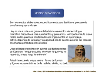 MEDIOS DIDACTICOS

Son los medios elaborados, específicamente para facilitar el proceso de
enseñanza y aprendizaje.
Hoy en día existe una gran cantidad de instrumentos de tecnología
educativa disponibles para estudiantes y profesores, la importancia de estos
radica en las grandes posibilidades de implementar un aprendizaje
activo, depende de la forma y creatividad con la que los actores del proceso
enseñanza aprendizaje los utilicen.
Debe utilizarse teniendo en cuenta las declaraciones
de Confucio; “lo que escucho lo olvido, lo que veo lo
recuerdo, lo que hago lo entiendo”.

Añadiría recuerdo lo que veo en forma de formas
y figuras representativas de la realidad vivida, no texto.

 