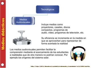Tecnológicos

Medios
Audiovisuales
Incluye medios como
proyectores, casetes, discos
compactos, programas de
audio, video, programas de televisión, etc.

Su eficiencia se incrementa en la medida en
que se aprovechan para representar de
forma acertada la realidad
Los medios audiovisuales permiten facilitar la
comprensión mediante el acercamiento de los estudiantes
a realidades que de otra manera no podrían conocer. Por
ejemplo los orígenes del sistema solar.

 
