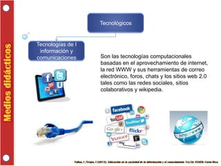 Tecnológicos

Tecnologías de I
información y
comunicaciones

Son las tecnologías computacionales
basadas en el aprovechamiento de internet,
la red WWW y sus herramientas de correo
electrónico, foros, chats y los sitios web 2.0
tales como las redes sociales, sitios
colaborativos y wikipedia.

 